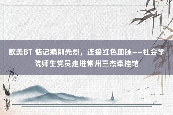 欧美BT 惦记编削先烈，连接红色血脉——社会学院师生党员走进常州三杰牵挂馆