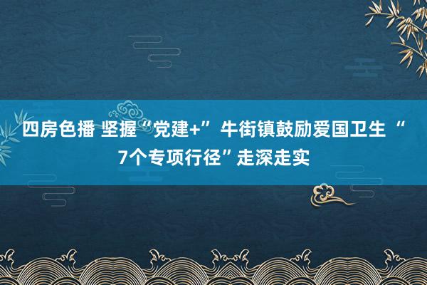 四房色播 坚握“党建+” 牛街镇鼓励爱国卫生 “7个专项行径”走深走实