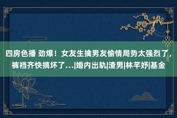 四房色播 劲爆！女友生擒男友偷情局势太强烈了，裤裆齐快搞坏了…|婚内出轨|渣男|林芊妤|基金