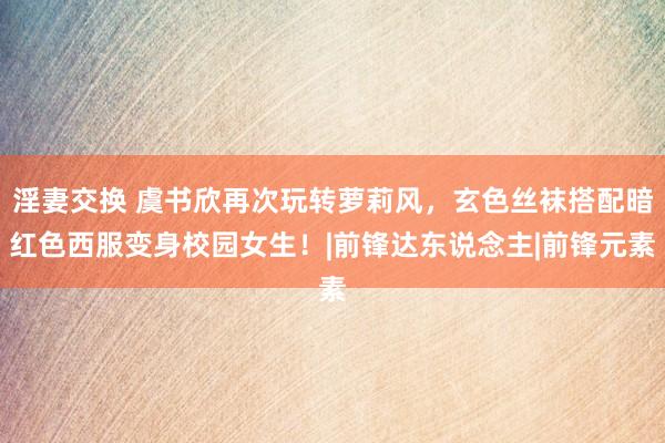 淫妻交换 虞书欣再次玩转萝莉风，玄色丝袜搭配暗红色西服变身校园女生！|前锋达东说念主|前锋元素