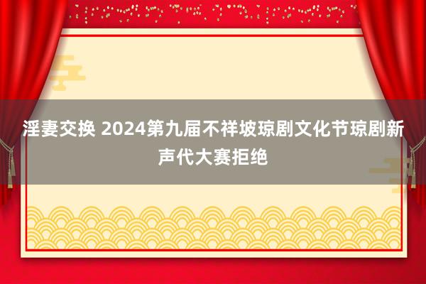 淫妻交换 2024第九届不祥坡琼剧文化节琼剧新声代大赛拒绝