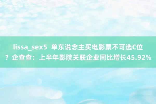 lissa_sex5  单东说念主买电影票不可选C位？企查查：上半年影院关联企业同比增长45.92%