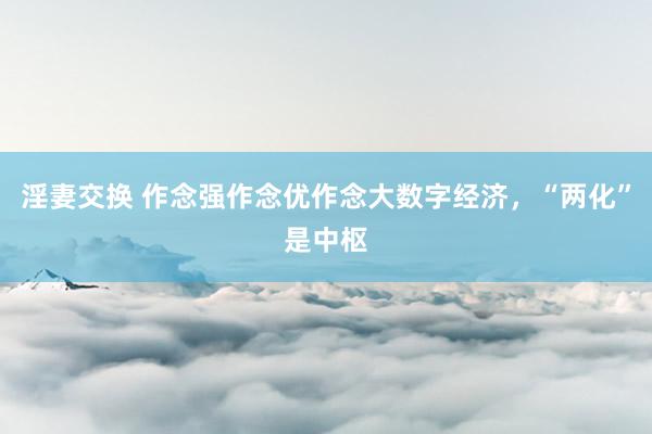 淫妻交换 作念强作念优作念大数字经济，“两化”是中枢