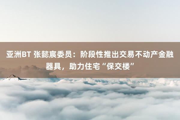 亚洲BT 张懿宸委员：阶段性推出交易不动产金融器具，助力住宅“保交楼”