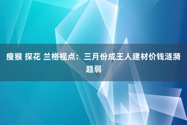 瘦猴 探花 兰格视点：三月份成王人建材价钱涟漪趋弱
