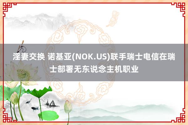 淫妻交换 诺基亚(NOK.US)联手瑞士电信在瑞士部署无东说念主机职业