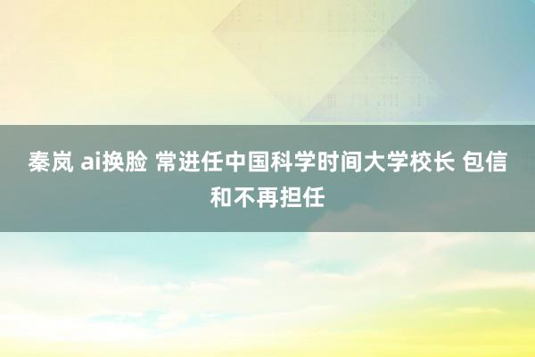 秦岚 ai换脸 常进任中国科学时间大学校长 包信和不再担任