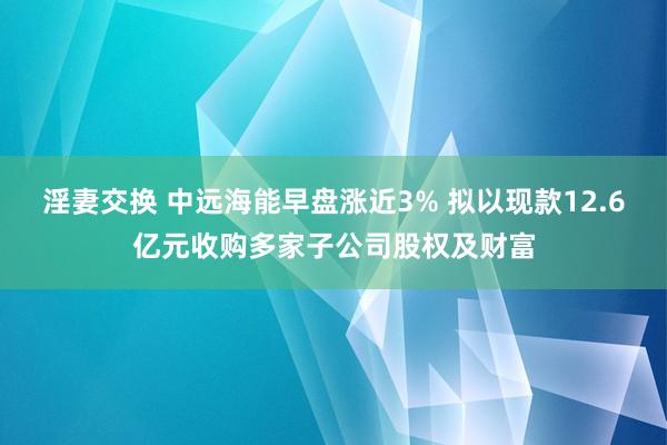 淫妻交换 中远海能早盘涨近3% 拟以现款12.6亿元收购多家子公司股权及财富