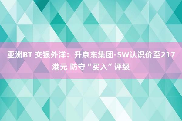 亚洲BT 交银外洋：升京东集团-SW认识价至217港元 防守“买入”评级