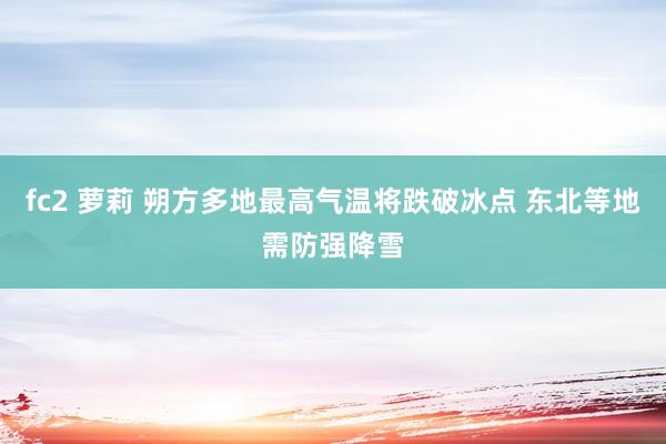 fc2 萝莉 朔方多地最高气温将跌破冰点 东北等地需防强降雪