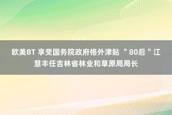 欧美BT 享受国务院政府格外津贴 ＂80后＂江慧丰任吉林省林业和草原局局长