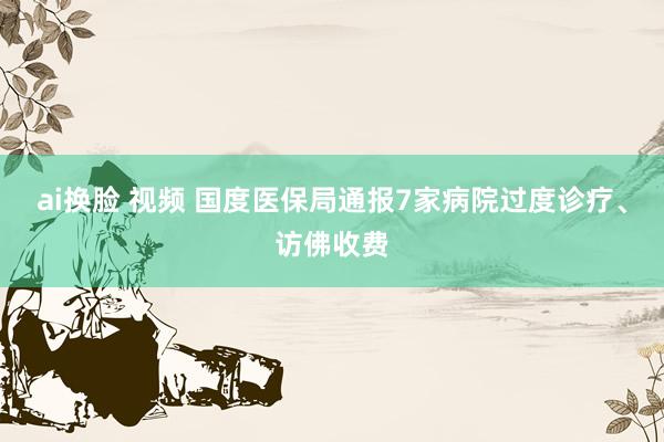 ai换脸 视频 国度医保局通报7家病院过度诊疗、访佛收费