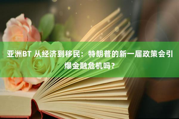 亚洲BT 从经济到移民：特朗普的新一届政策会引爆金融危机吗？