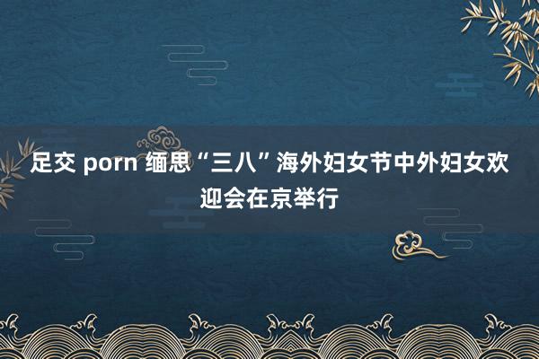 足交 porn 缅思“三八”海外妇女节中外妇女欢迎会在京举行