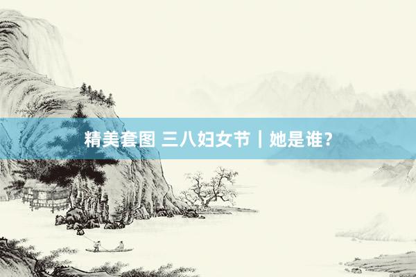 精美套图 三八妇女节｜她是谁？