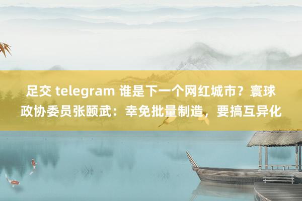 足交 telegram 谁是下一个网红城市？寰球政协委员张颐武：幸免批量制造，要搞互异化