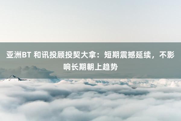 亚洲BT 和讯投顾投契大拿：短期震撼延续，不影响长期朝上趋势