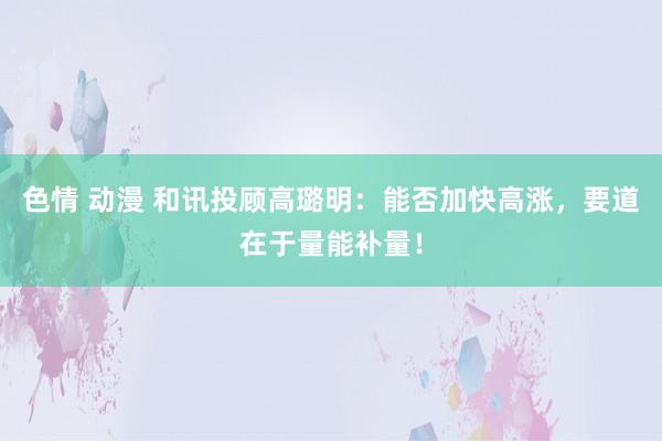 色情 动漫 和讯投顾高璐明：能否加快高涨，要道在于量能补量！