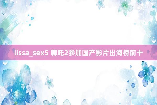 lissa_sex5 哪吒2参加国产影片出海榜前十