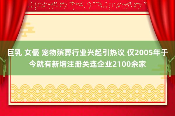 巨乳 女優 宠物殡葬行业兴起引热议 仅2005年于今就有新增注册关连企业2100余家