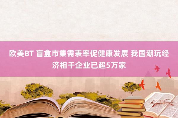 欧美BT 盲盒市集需表率促健康发展 我国潮玩经济相干企业已超5万家