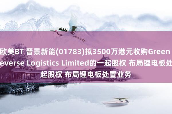 欧美BT 晋景新能(01783)拟3500万港元收购Green Jade Reverse Logistics Limited的一起股权 布局锂电板处置业务