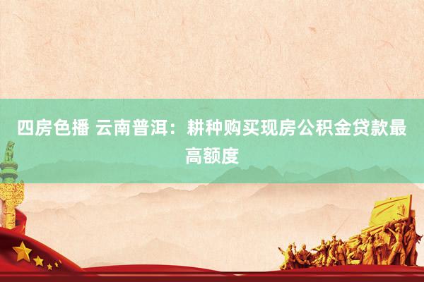 四房色播 云南普洱：耕种购买现房公积金贷款最高额度